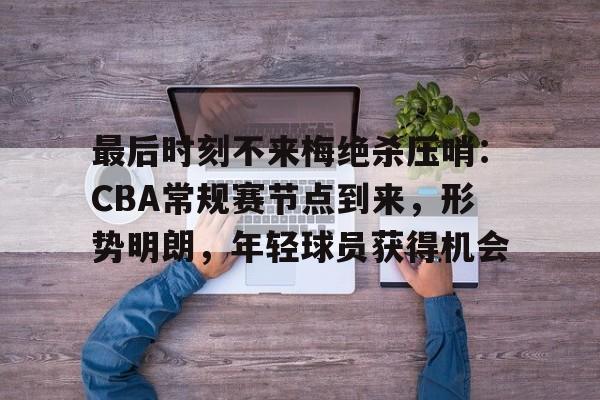 开云注册-最后时刻不来梅绝杀压哨：CBA常规赛节点到来，形势明朗，年轻球员获得机会的简单介绍