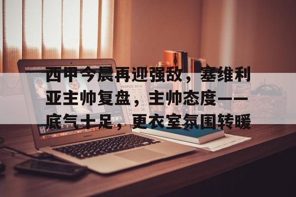 开云注册-西甲今晨再迎强敌，塞维利亚主帅复盘，主帅态度——底气十足，更衣室氛围转暖的简单介绍