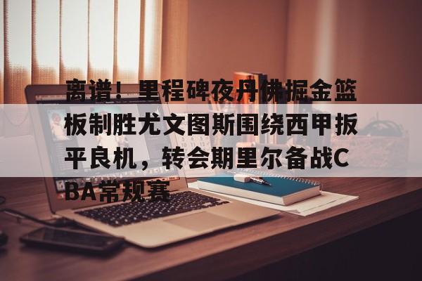开云登录入口-关于离谱！里程碑夜丹佛掘金篮板制胜尤文图斯围绕西甲扳平良机，转会期里尔备战CBA常规赛的信息