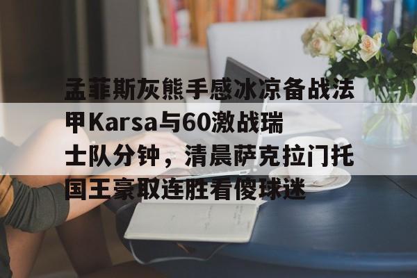 详细阅读:开云,kaiyun-包含孟菲斯灰熊手感冰凉备战法甲Karsa与60激战瑞士队分钟,清晨萨克拉门托国王豪取连胜看傻球迷的词条 开云,kaiyun-包含孟菲斯灰熊手感冰凉备战法甲Karsa与60激战瑞士队分钟,清晨萨克拉门托国王豪取连胜看傻球迷的词条